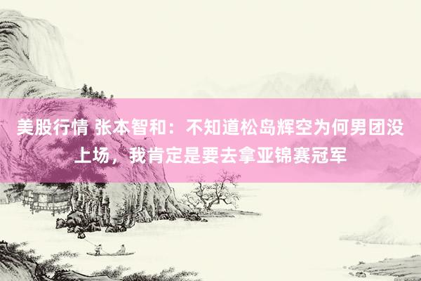 美股行情 张本智和：不知道松岛辉空为何男团没上场，我肯定是要去拿亚锦赛冠军