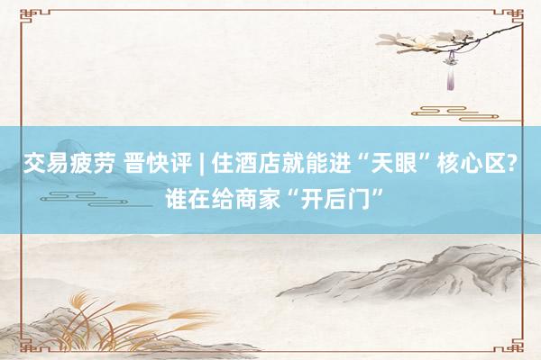 交易疲劳 晋快评 | 住酒店就能进“天眼”核心区? 谁在给商家“开后门”