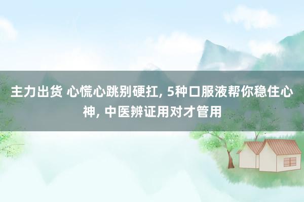 主力出货 心慌心跳别硬扛, 5种口服液帮你稳住心神, 中医辨证用对才管用