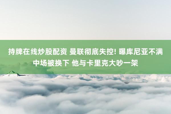 持牌在线炒股配资 曼联彻底失控! 曝库尼亚不满中场被换下 他与卡里克大吵一架