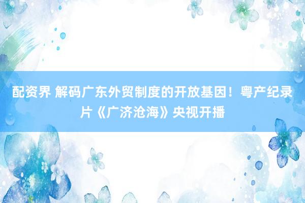 配资界 解码广东外贸制度的开放基因！粤产纪录片《广济沧海》央视开播